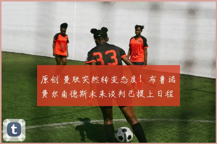 原创 曼联突然转变态度！布鲁诺・费尔南德斯未来谈判已提上日程