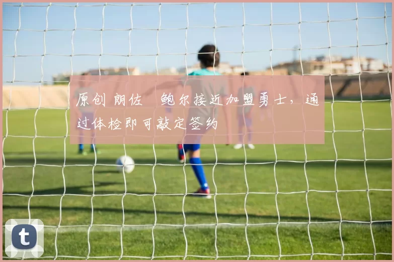 原创 朗佐・鲍尔接近加盟勇士，通过体检即可敲定签约