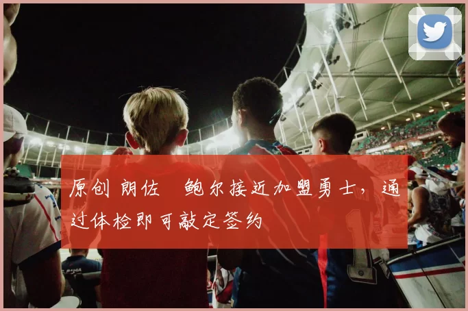 原创 朗佐・鲍尔接近加盟勇士，通过体检即可敲定签约