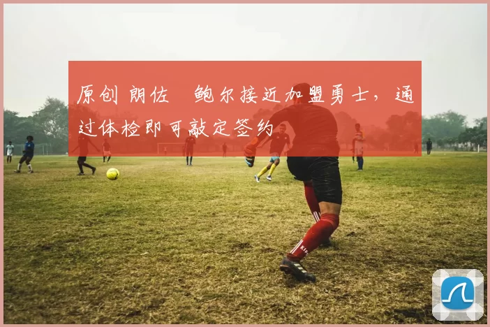 原创 朗佐・鲍尔接近加盟勇士，通过体检即可敲定签约