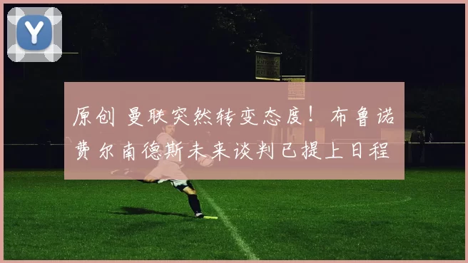 原创 曼联突然转变态度！布鲁诺・费尔南德斯未来谈判已提上日程