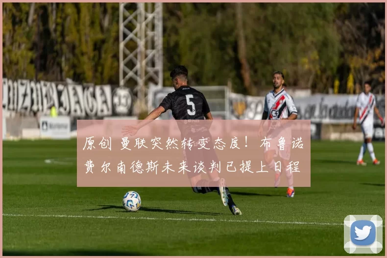 原创 曼联突然转变态度！布鲁诺・费尔南德斯未来谈判已提上日程