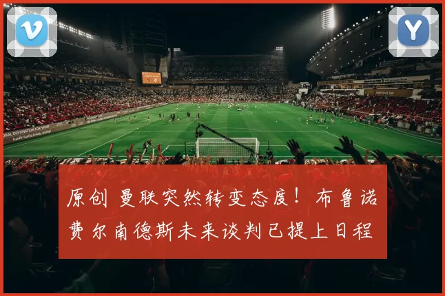 原创 曼联突然转变态度！布鲁诺・费尔南德斯未来谈判已提上日程