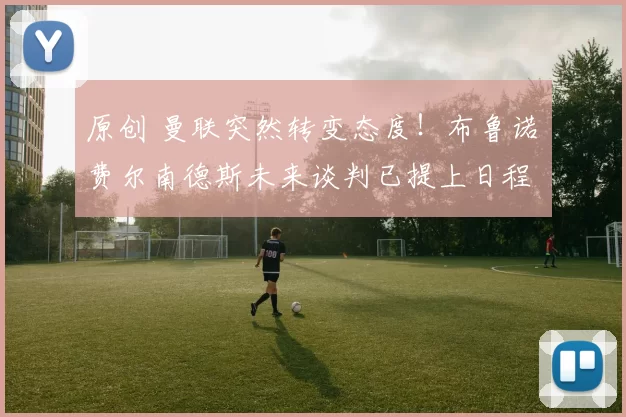 原创 曼联突然转变态度！布鲁诺・费尔南德斯未来谈判已提上日程