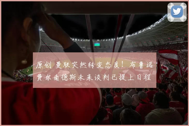 原创 曼联突然转变态度！布鲁诺・费尔南德斯未来谈判已提上日程