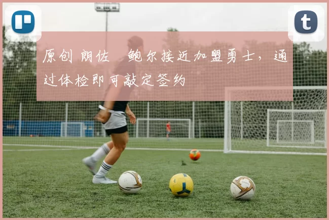 原创 朗佐・鲍尔接近加盟勇士，通过体检即可敲定签约
