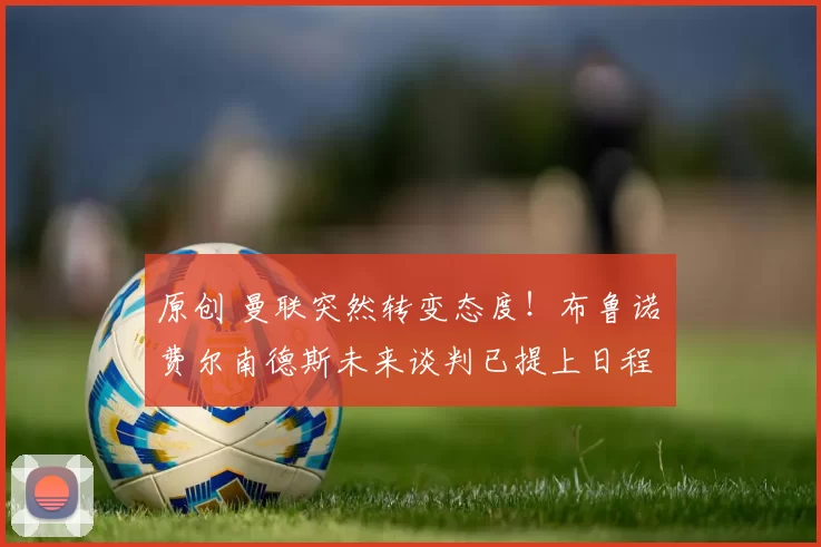 原创 曼联突然转变态度！布鲁诺・费尔南德斯未来谈判已提上日程