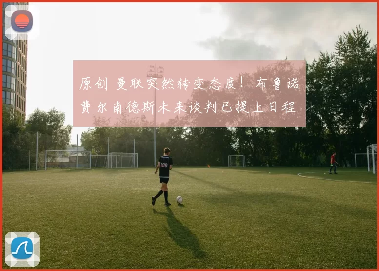 原创 曼联突然转变态度！布鲁诺・费尔南德斯未来谈判已提上日程