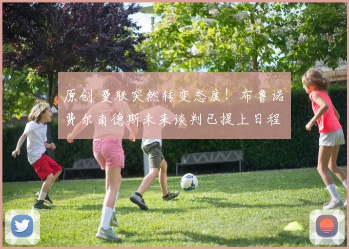 原创 曼联突然转变态度！布鲁诺・费尔南德斯未来谈判已提上日程