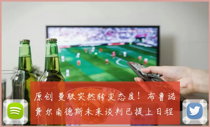 原创 曼联突然转变态度！布鲁诺・费尔南德斯未来谈判已提上日程