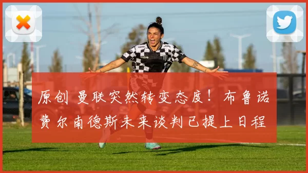 原创 曼联突然转变态度！布鲁诺・费尔南德斯未来谈判已提上日程