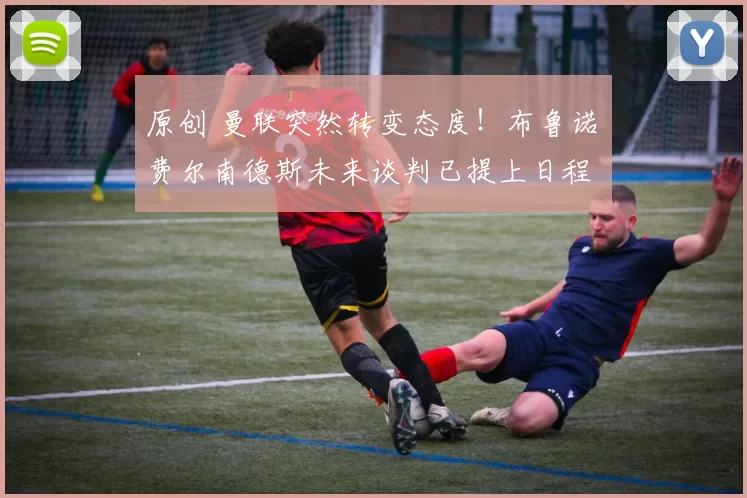 原创 曼联突然转变态度！布鲁诺・费尔南德斯未来谈判已提上日程