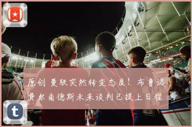 原创 曼联突然转变态度！布鲁诺・费尔南德斯未来谈判已提上日程