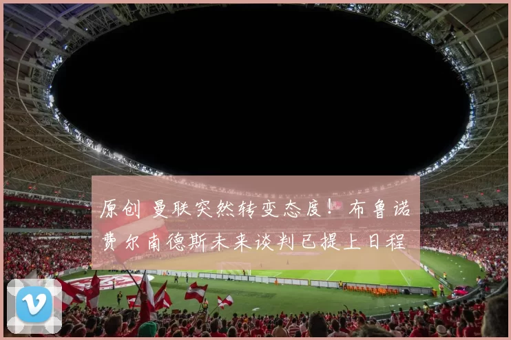 原创 曼联突然转变态度！布鲁诺・费尔南德斯未来谈判已提上日程