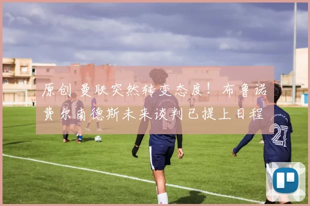 原创 曼联突然转变态度！布鲁诺・费尔南德斯未来谈判已提上日程