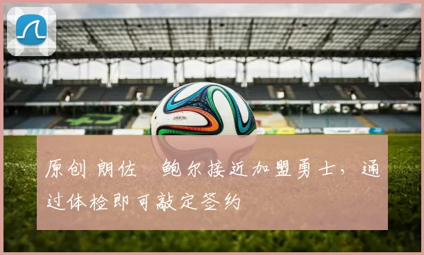 原创 朗佐・鲍尔接近加盟勇士，通过体检即可敲定签约