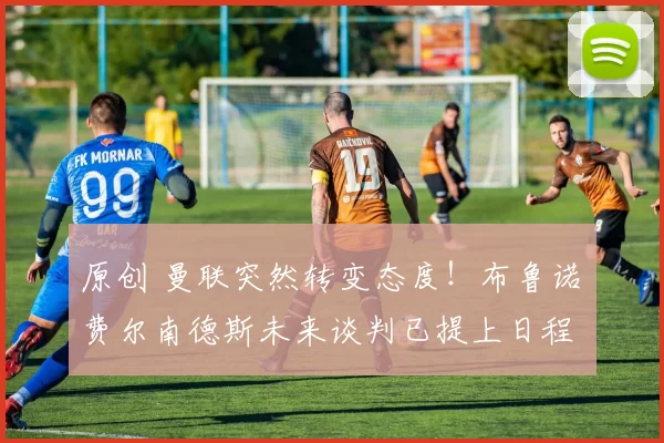 原创 曼联突然转变态度！布鲁诺・费尔南德斯未来谈判已提上日程