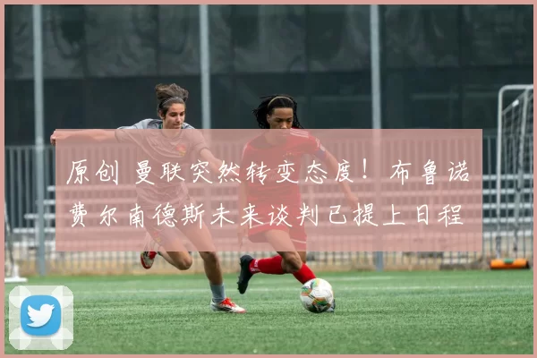 原创 曼联突然转变态度！布鲁诺・费尔南德斯未来谈判已提上日程