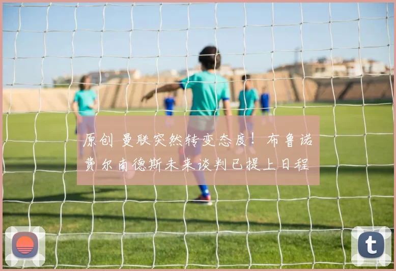 原创 曼联突然转变态度！布鲁诺・费尔南德斯未来谈判已提上日程