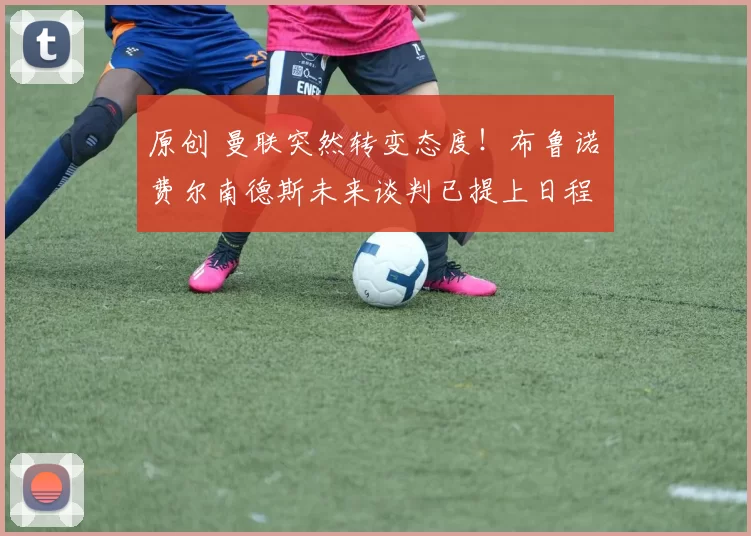 原创 曼联突然转变态度！布鲁诺・费尔南德斯未来谈判已提上日程