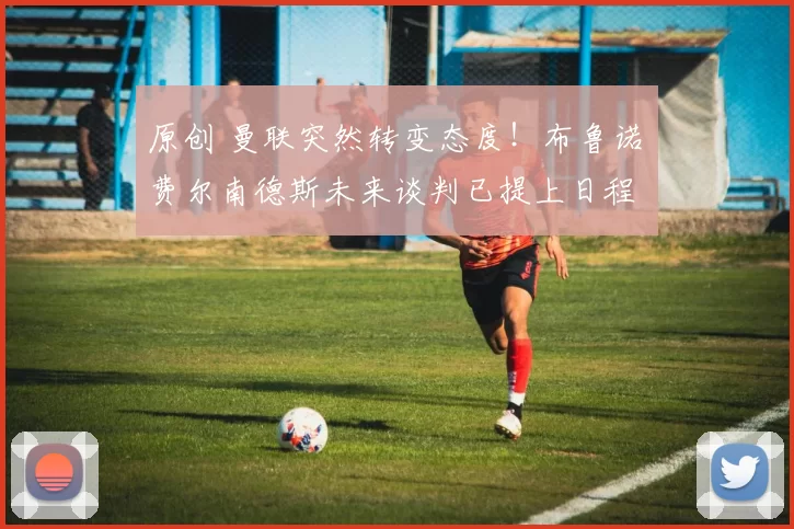 原创 曼联突然转变态度！布鲁诺・费尔南德斯未来谈判已提上日程