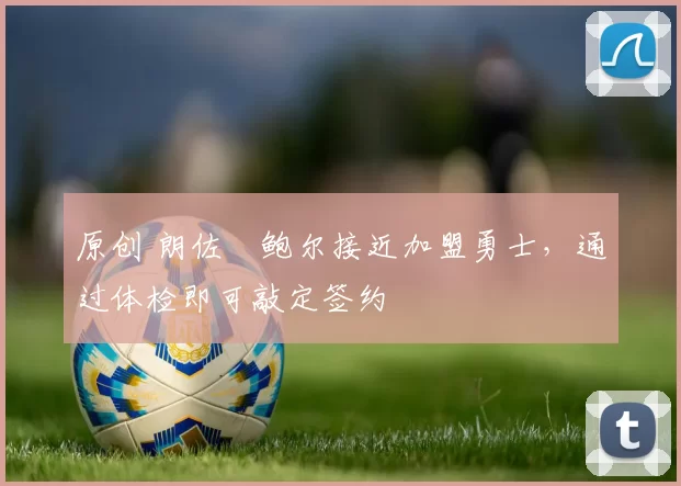 原创 朗佐・鲍尔接近加盟勇士，通过体检即可敲定签约