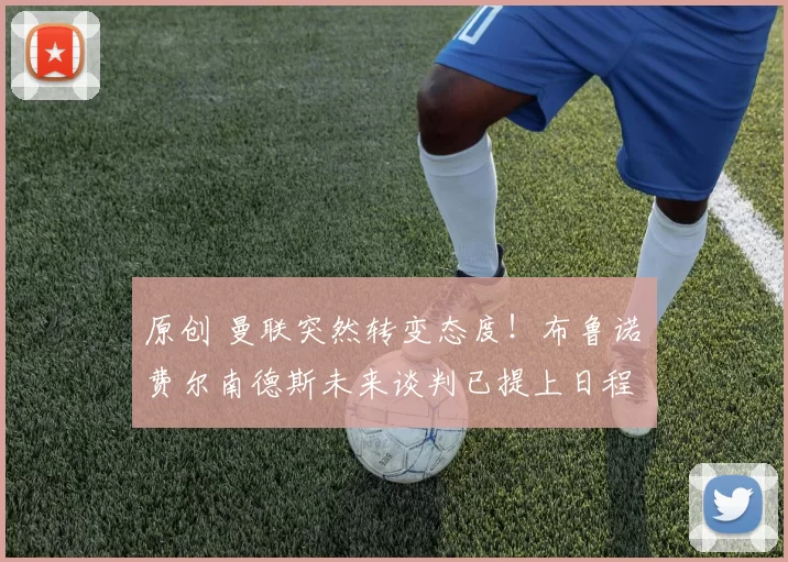 原创 曼联突然转变态度！布鲁诺・费尔南德斯未来谈判已提上日程