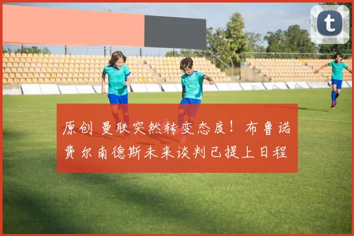 原创 曼联突然转变态度!布鲁诺・费尔南德斯未来谈判已提上日程