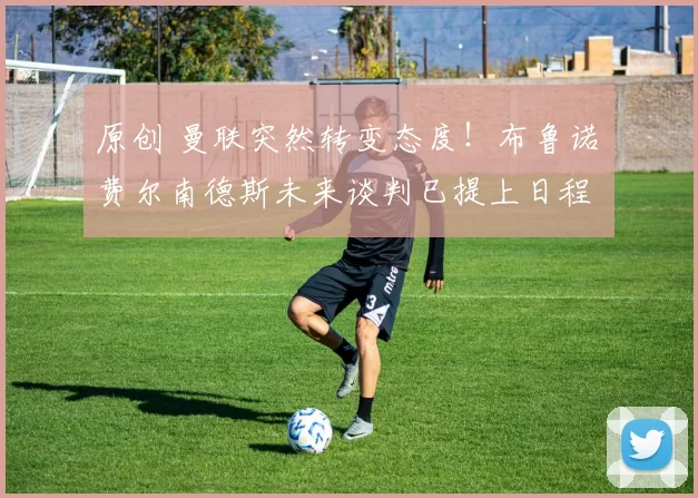 原创 曼联突然转变态度！布鲁诺・费尔南德斯未来谈判已提上日程