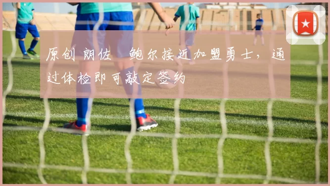 原创 朗佐・鲍尔接近加盟勇士，通过体检即可敲定签约