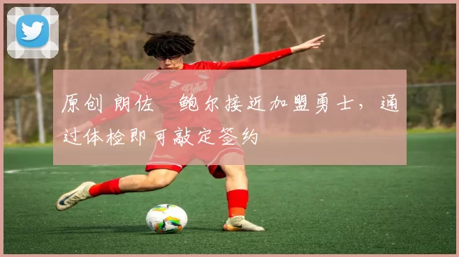 原创 朗佐・鲍尔接近加盟勇士，通过体检即可敲定签约
