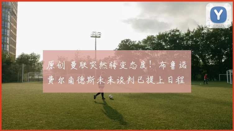 原创 曼联突然转变态度！布鲁诺・费尔南德斯未来谈判已提上日程