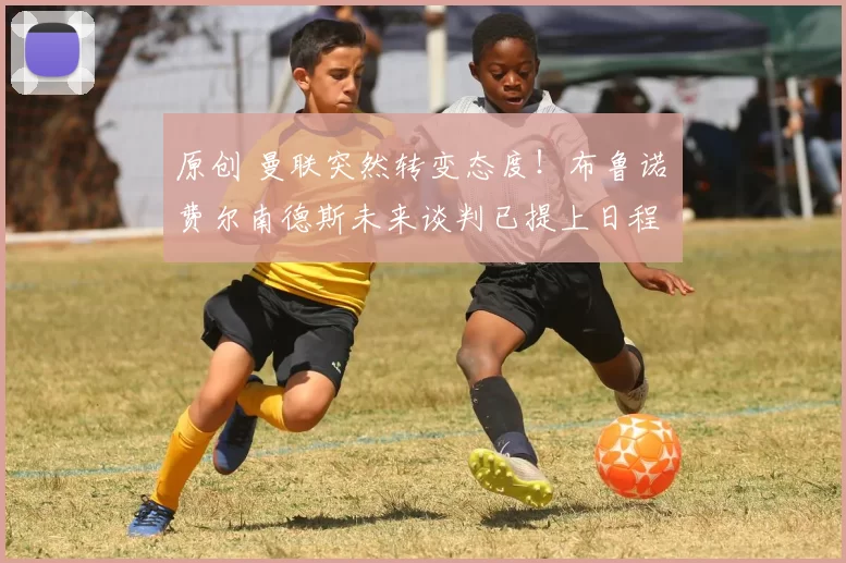 原创 曼联突然转变态度！布鲁诺・费尔南德斯未来谈判已提上日程