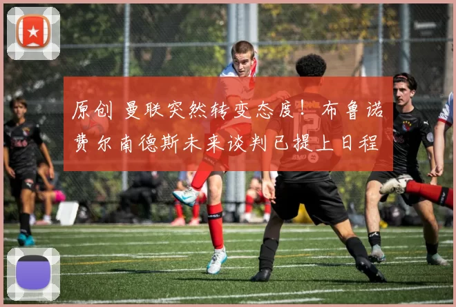 原创 曼联突然转变态度！布鲁诺・费尔南德斯未来谈判已提上日程