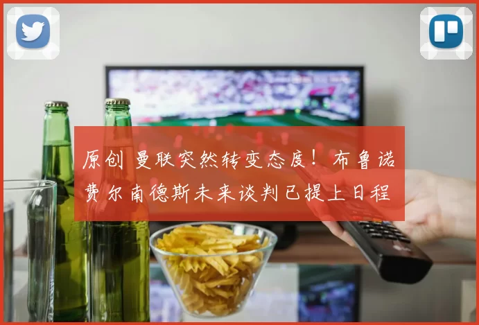 原创 曼联突然转变态度！布鲁诺・费尔南德斯未来谈判已提上日程