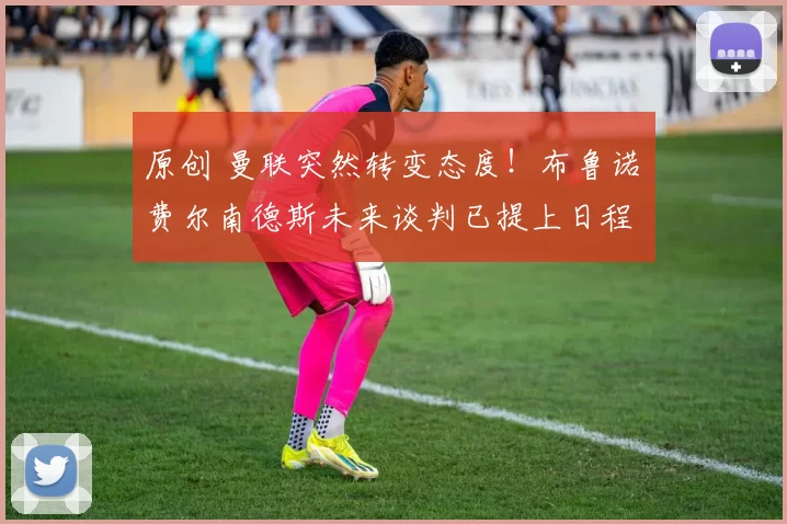 原创 曼联突然转变态度！布鲁诺・费尔南德斯未来谈判已提上日程