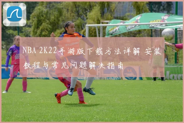 NBA 2K22手游版下载方法详解 安装教程与常见问题解决指南