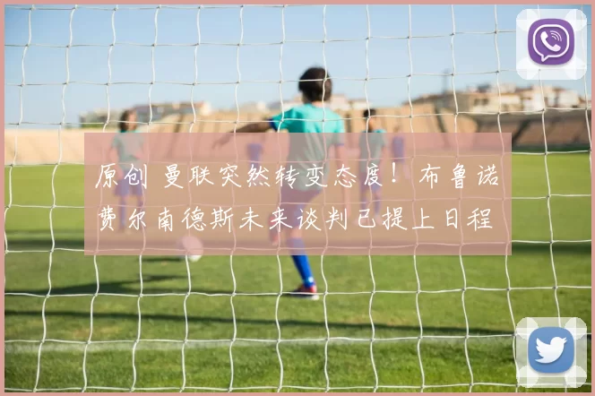 原创 曼联突然转变态度！布鲁诺・费尔南德斯未来谈判已提上日程