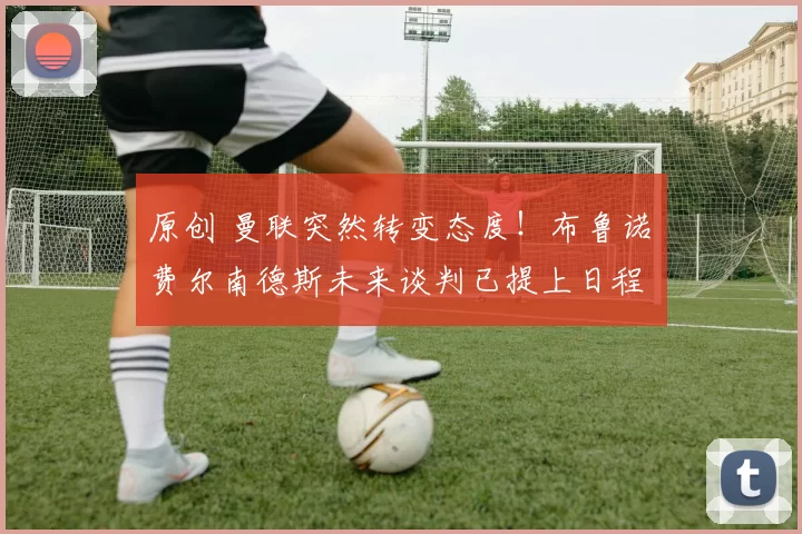 原创 曼联突然转变态度！布鲁诺・费尔南德斯未来谈判已提上日程