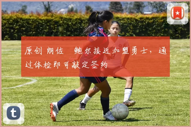 原创 朗佐・鲍尔接近加盟勇士，通过体检即可敲定签约