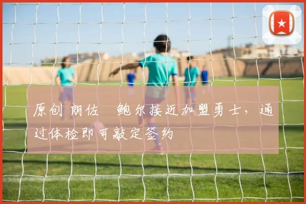 原创 朗佐・鲍尔接近加盟勇士，通过体检即可敲定签约