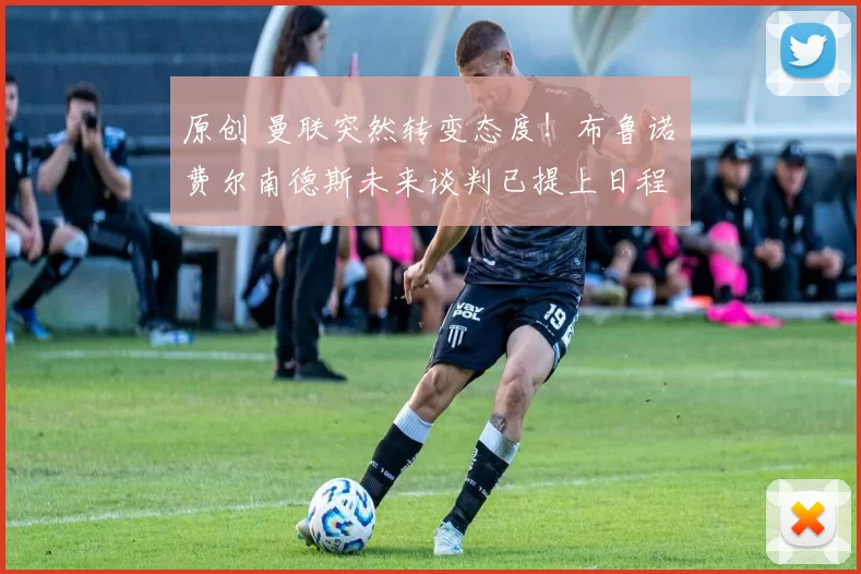 原创 曼联突然转变态度!布鲁诺・费尔南德斯未来谈判已提上日程