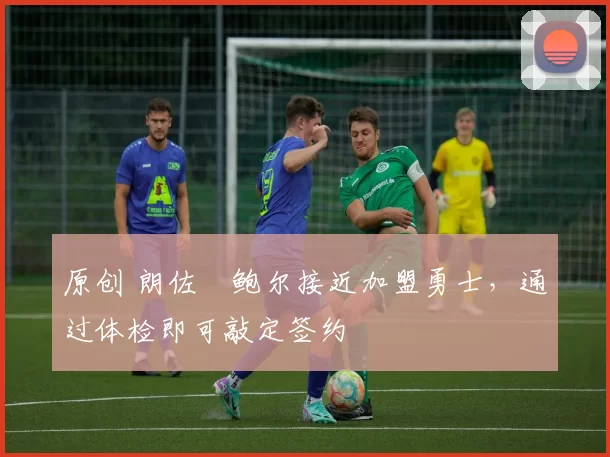 原创 朗佐・鲍尔接近加盟勇士，通过体检即可敲定签约