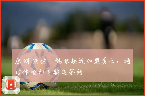 原创 朗佐・鲍尔接近加盟勇士，通过体检即可敲定签约