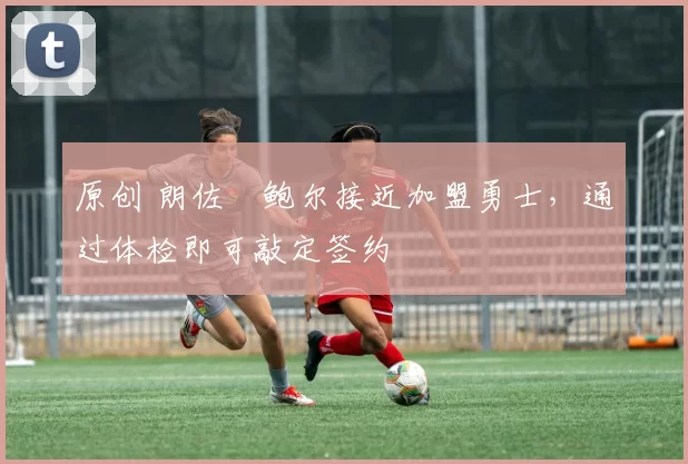 原创 朗佐・鲍尔接近加盟勇士，通过体检即可敲定签约