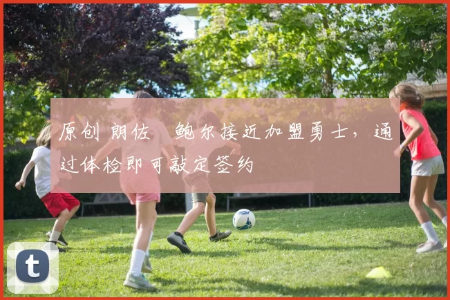 原创 朗佐・鲍尔接近加盟勇士，通过体检即可敲定签约