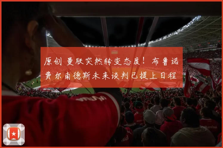 原创 曼联突然转变态度！布鲁诺・费尔南德斯未来谈判已提上日程