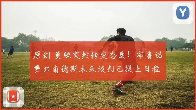 原创 曼联突然转变态度！布鲁诺・费尔南德斯未来谈判已提上日程