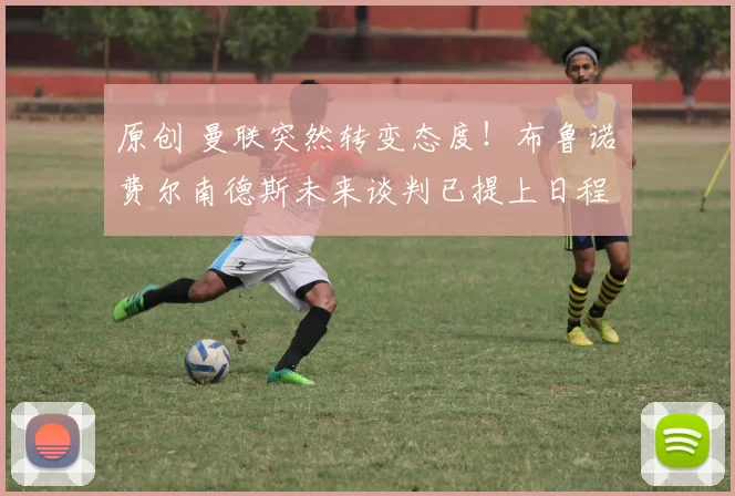 原创 曼联突然转变态度！布鲁诺・费尔南德斯未来谈判已提上日程