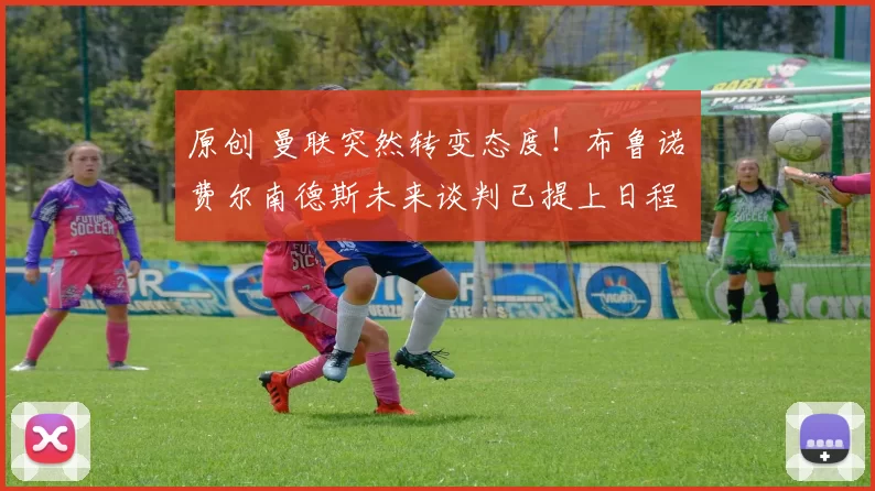 原创 曼联突然转变态度！布鲁诺・费尔南德斯未来谈判已提上日程